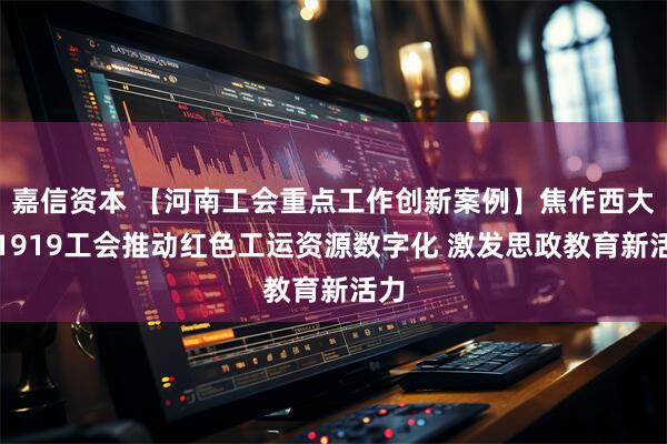 嘉信资本 【河南工会重点工作创新案例】焦作西大井1919工会推动红色工运资源数字化 激发思政教育新活力