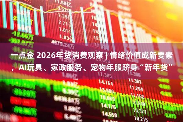 一点金 2026年货消费观察 | 情绪价值成新要素，AI玩具、家政服务、宠物年服跻身“新年货”