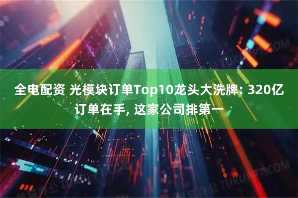 全电配资 光模块订单Top10龙头大洗牌: 320亿订单在手, 这家公司排第一